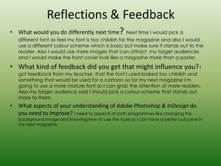 Reflections & Feedback
• What would you do differently next time       ? Next time I would pick a
   different font as feel my font is too childish for the magazine and also I would
   use a different colour scheme which is basic but make sure it stands out to the
   reader. Also I would use more images that can attract my target audiences
   and I would make the front cover look like a magazine more than a poster.
• What kind of feedback did you get that might influence you? I
   got feedback from my teacher, that the font I used looked too childish and
   something that would be used for a cartoon so for my next magazine I'm
   going to use a more mature font so I can grab the attention of more readers.
   Also my target audience said I should pick a colour scheme that stands out
   more to them.
• What aspects of your understanding of Adobe Photoshop & InDesign do
  you need to improve? I need to aspects of both programmes like changing the
   background image and knowing how to use the tools so I can have a better outcome in
   my next magazine.
 