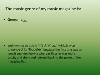 The music genre of my music magazine is:

• Genre: Rap




• and my chosen title is ‘It’s A Wrap’ which was
  changed to ‘Rapster’ because the first title was to
  long it sounded boring whereas Rapster was more
  catchy and short and referred back to the genre of the
  magazine Rap.
 