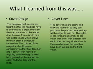 What I learned from this was…..
• Cover Design                      • Cover Lines
•The design of both covers has       •The cover lines are catchy and
taught me that the headings have     draw the reader in so they can
to be bold and a bright colour so    purchase the product because they
they can stand out to the reader.    will be eager to read on. The styles
Also the main focus should be a      of the fonts are all similar so the
well edited image which shows        cover lines don’t look different from
the main artist is being fully       each other but they all stand out in
focused on. The colours of the       their own because the way they
magazine should have a               have been laid out on the front
consistency so they flow together    cover.
and it doesn’t look rushed or
anything and the design should
be organised so the reader can
easily find what they want to
read.
 