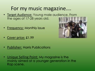For my music magazine….
• Target Audience: Young male audience. From
  the ages of 17-28 years old.

• Frequency: Monthly issue

• Cover price: £1.99

• Publisher: Harris Publications

• Unique Selling Point: My magazine is the
  mainly aimed at a younger generation in the
  Rap scene.
 