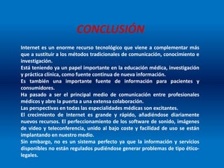 CONCLUSIÓN
Internet es un enorme recurso tecnológico que viene a complementar más
que a sustituir a los métodos tradicionales de comunicación, conocimiento e
investigación.
Está teniendo ya un papel importante en la educación médica, investigación
y práctica clínica, como fuente continua de nueva información.
Es también una importante fuente de información para pacientes y
consumidores.
Ha pasado a ser el principal medio de comunicación entre profesionales
médicos y abre la puerta a una extensa colaboración.
Las perspectivas en todas las especialidades médicas son excitantes.
El crecimiento de Internet es grande y rápido, añadiéndose diariamente
nuevos recursos. El perfeccionamiento de los software de sonido, imágenes
de video y teleconferencia, unido al bajo coste y facilidad de uso se están
implantando en nuestro medio.
Sin embargo, no es un sistema perfecto ya que la información y servicios
disponibles no están regulados pudiéndose generar problemas de tipo ético-
legales.
 