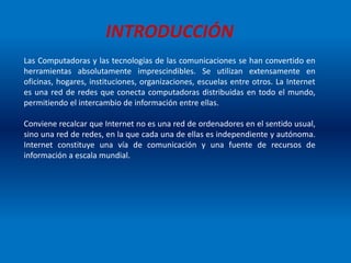 INTRODUCCIÓN
Las Computadoras y las tecnologías de las comunicaciones se han convertido en
herramientas absolutamente imprescindibles. Se utilizan extensamente en
oficinas, hogares, instituciones, organizaciones, escuelas entre otros. La Internet
es una red de redes que conecta computadoras distribuidas en todo el mundo,
permitiendo el intercambio de información entre ellas.
Conviene recalcar que Internet no es una red de ordenadores en el sentido usual,
sino una red de redes, en la que cada una de ellas es independiente y autónoma.
Internet constituye una vía de comunicación y una fuente de recursos de
información a escala mundial.
 