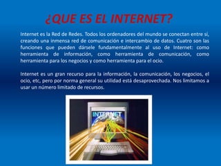 Internet es la Red de Redes. Todos los ordenadores del mundo se conectan entre sí,
creando una inmensa red de comunicación e intercambio de datos. Cuatro son las
funciones que pueden dársele fundamentalmente al uso de Internet: como
herramienta de información, como herramienta de comunicación, como
herramienta para los negocios y como herramienta para el ocio.
Internet es un gran recurso para la información, la comunicación, los negocios, el
ocio, etc, pero por norma general su utilidad está desaprovechada. Nos limitamos a
usar un número limitado de recursos.
¿QUE ES EL INTERNET?
 