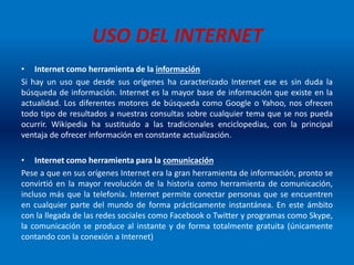 USO DEL INTERNET
• Internet como herramienta de la información
Si hay un uso que desde sus orígenes ha caracterizado Internet ese es sin duda la
búsqueda de información. Internet es la mayor base de información que existe en la
actualidad. Los diferentes motores de búsqueda como Google o Yahoo, nos ofrecen
todo tipo de resultados a nuestras consultas sobre cualquier tema que se nos pueda
ocurrir. Wikipedia ha sustituido a las tradicionales enciclopedias, con la principal
ventaja de ofrecer información en constante actualización.
• Internet como herramienta para la comunicación
Pese a que en sus orígenes Internet era la gran herramienta de información, pronto se
convirtió en la mayor revolución de la historia como herramienta de comunicación,
incluso más que la telefonía. Internet permite conectar personas que se encuentren
en cualquier parte del mundo de forma prácticamente instantánea. En este ámbito
con la llegada de las redes sociales como Facebook o Twitter y programas como Skype,
la comunicación se produce al instante y de forma totalmente gratuita (únicamente
contando con la conexión a Internet)
 