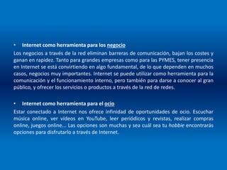 • Internet como herramienta para los negocio
Los negocios a través de la red eliminan barreras de comunicación, bajan los costes y
ganan en rapidez. Tanto para grandes empresas como para las PYMES, tener presencia
en Internet se está convirtiendo en algo fundamental, de lo que dependen en muchos
casos, negocios muy importantes. Internet se puede utilizar como herramienta para la
comunicación y el funcionamiento interno, pero también para darse a conocer al gran
público, y ofrecer los servicios o productos a través de la red de redes.
• Internet como herramienta para el ocio
Estar conectado a Internet nos ofrece infinidad de oportunidades de ocio. Escuchar
música online, ver vídeos en YouTube, leer periódicos y revistas, realizar compras
online, juegos online... Las opciones son muchas y sea cuál sea tu hobbie encontrarás
opciones para disfrutarlo a través de Internet.
 