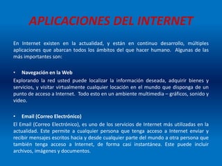 APLICACIONES DEL INTERNET
En Internet existen en la actualidad, y están en continuo desarrollo, múltiples
aplicaciones que abarcan todos los ámbitos del que hacer humano. Algunas de las
más importantes son:
• Navegación en la Web
Explorando la red usted puede localizar la información deseada, adquirir bienes y
servicios, y visitar virtualmente cualquier locación en el mundo que disponga de un
punto de acceso a Internet. Todo esto en un ambiente multimedia – gráficos, sonido y
video.
• Email (Correo Electrónico)
El Email (Correo Electrónico), es uno de los servicios de Internet más utilizadas en la
actualidad. Este permite a cualquier persona que tenga acceso a Internet enviar y
recibir mensajes escritos hacia y desde cualquier parte del mundo a otra persona que
también tenga acceso a Internet, de forma casi instantánea. Este puede incluir
archivos, imágenes y documentos.
 