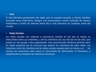 • Chat
El chat (término proveniente del inglés que en español equivale a charla), también
conocido como cibercharla, designa una comunicación escrita realizada de manera
instantánea a través de Internet entre dos o más personas en cualquier parte del
mundo.
• Redes Sociales
Las redes sociales son sistemas o estructuras sociales en los que se realiza un
intercambio entre sus miembros, y de los miembros de una red con los de otra, que
puede ser otro grupo u otra organización. Esta comunicación dinámica permite sacar
un mejor provecho de los recursos que poseen los miembros de estas redes. Las
relaciones entre los miembros de las redes sociales pueden girar en torno a un sin
número de situaciones tales como el intercambio de información, el financiero, o
simplemente la amistad o las relaciones amorosas.
 
