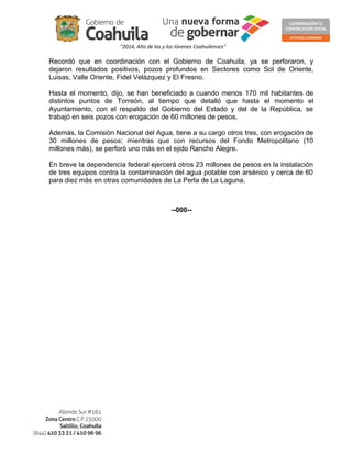 "2014, Año de las y los Jóvenes Coahuilenses" 
Recordó que en coordinación con el Gobierno de Coahuila, ya se perforaron, y 
dejaron resultados positivos, pozos profundos en Sectores como Sol de Oriente, 
Luisas, Valle Oriente, Fidel Velázquez y El Fresno. 
Hasta el momento, dijo, se han beneficiado a cuando menos 170 mil habitantes de 
distintos puntos de Torreón, al tiempo que detalló que hasta el momento el 
Ayuntamiento, con el respaldo del Gobierno del Estado y del de la República, se 
trabajó en seis pozos con erogación de 60 millones de pesos. 
Además, la Comisión Nacional del Agua, tiene a su cargo otros tres, con erogación de 
30 millones de pesos; mientras que con recursos del Fondo Metropolitano (10 
millones más), se perforó uno más en el ejido Rancho Alegre. 
En breve la dependencia federal ejercerá otros 23 millones de pesos en la instalación 
de tres equipos contra la contaminación del agua potable con arsénico y cerca de 60 
para diez más en otras comunidades de La Perla de La Laguna. 
--000-- 
