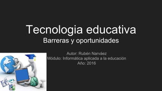Tecnologia educativa
Barreras y oportunidades
Autor: Rubén Narváez
Módulo: Informática aplicada a la educación
Año: 2016
 
