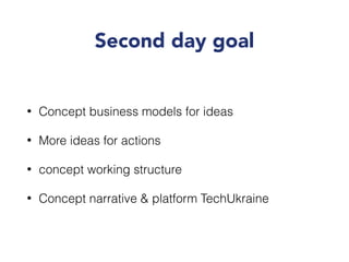 Second day goal
• Concept business models for ideas
• More ideas for actions
• concept working structure
• Concept narrative & platform TechUkraine
 