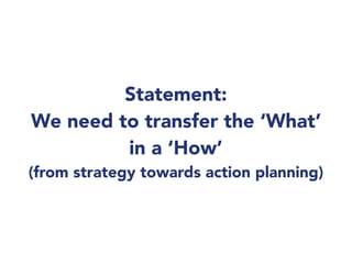 Statement:
We need to transfer the ‘What’
in a ‘How’
(from strategy towards action planning)
 