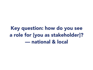 Key question: how do you see
a role for [you as stakeholder]?
— national & local
 