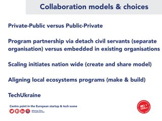 Collaboration models & choices
Private-Public versus Public-Private
Program partnership via detach civil servants (separate
organisation) versus embedded in existing organisations
Scaling initiates nation wide (create and share model)
Aligning local ecosystems programs (make & build)
TechUkraine
 