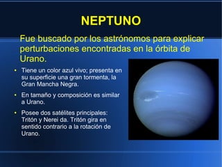 NEPTUNO
    Fue buscado por los astrónomos para explicar
    perturbaciones encontradas en la órbita de
    Urano.
●   Tiene un color azul vivo; presenta en
    su superficie una gran tormenta, la
    Gran Mancha Negra.
●   En tamaño y composición es similar
    a Urano.
●   Posee dos satélites principales:
    Tritón y Nerei da. Tritón gira en
    sentido contrario a la rotación de
    Urano.
 