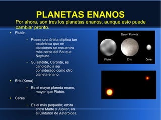 PLANETAS ENANOS
    Por ahora, son tres los planetas enanos, aunque esto puede
    cambiar pronto.
●   Plutón
             –   Posee una órbita elíptica tan
                   excéntrica que en
                   ocasiones se encuentra
                   más cerca del Sol que
                   Neptuno.
             –   Su satélite, Caronte, es
                   candidato a ser
                   considerado como otro
                   planeta enano.
●   Eris (Xena)
             –   Es el mayor planeta enano,
                   mayor que Plutón.
●   Ceres
             –   Es el más pequeño; orbita
                   entre Marte y Júpiter, en
                   el Cinturón de Asteroides.
 