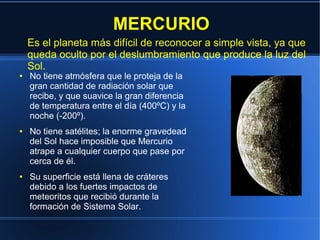 MERCURIO
    Es el planeta más difícil de reconocer a simple vista, ya que
    queda oculto por el deslumbramiento que produce la luz del
    Sol.
●   No tiene atmósfera que le proteja de la
    gran cantidad de radiación solar que
    recibe, y que suavice la gran diferencia
    de temperatura entre el día (400ºC) y la
    noche (-200º).
●   No tiene satélites; la enorme gravedead
    del Sol hace imposible que Mercurio
    atrape a cualquier cuerpo que pase por
    cerca de él.
●   Su superficie está llena de cráteres
    debido a los fuertes impactos de
    meteoritos que recibió durante la
    formación de Sistema Solar.
 