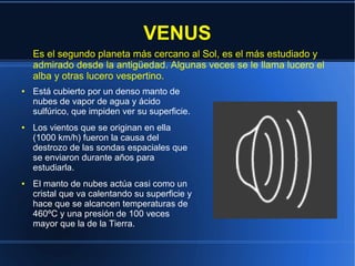 VENUS
    Es el segundo planeta más cercano al Sol, es el más estudiado y
    admirado desde la antigüedad. Algunas veces se le llama lucero el
    alba y otras lucero vespertino.
●   Está cubierto por un denso manto de
    nubes de vapor de agua y ácido
    sulfúrico, que impiden ver su superficie.
●   Los vientos que se originan en ella
    (1000 km/h) fueron la causa del
    destrozo de las sondas espaciales que
    se enviaron durante años para
    estudiarla.
●   El manto de nubes actúa casi como un
    cristal que va calentando su superficie y
    hace que se alcancen temperaturas de
    460ºC y una presión de 100 veces
    mayor que la de la Tierra.
 