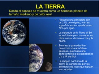 LA TIERRA
Desde el espacio se muestra como un hermoso planeta de
tamaño mediano y de color azul.
                               ●   Presenta una atmósfera con
                                   un 21% de oxígeno, y en su
                                   superficie está ocupada en un
                                   70% por agua.
                               ●   La distancia de la Tierra al Sol
                                   es suficiente para mantener un
                                   clima suave, durante el día y la
                                   noche.
                               ●   Su masa y gravedad han
                                   percorrido una atmósfera
                                   gaseosa, que forma una
                                   barrera frente a las radiaciones
                                   UV e IR del Sol.
                               ●   La imagen nocturna de la
                                   Tierra se caracteriza por las
                                   alfombras de luces que tapizan
                                   las ciudades.
 