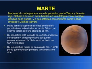 MARTE
    Marte es el cuarto planeta; es más pequeño que la Tierra y de color
    rojo. Debido a su color, se le bautizó en la mitología con el nombre
    del dios de la guerra, y a sus satélites con nombres como Fobos
    (miedo) y Deimos (terror).
●   Marte tiene su superficie surcada de cráteres,
    pero destaca, sobre todos, el monte Olimpo, un
    enorme volcán con una altura de 25 km.
●   Su atmósfera está formada en un 95% or dióxido
    de carbono y, aunque presenta casquetes
    polares, estos son de hielo seco, es decir, de
    CO2 no de agua.
●   Su temperatura media es demasiado fría, -150ºC,
    por lo que no parece probable la existencia de
    vida.
 