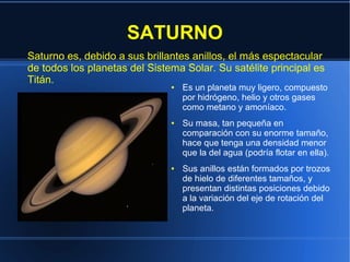 SATURNO
Saturno es, debido a sus brillantes anillos, el más espectacular
de todos los planetas del Sistema Solar. Su satélite principal es
Titán.
                               ●   Es un planeta muy ligero, compuesto
                                   por hidrógeno, helio y otros gases
                                   como metano y amoníaco.
                               ●   Su masa, tan pequeña en
                                   comparación con su enorme tamaño,
                                   hace que tenga una densidad menor
                                   que la del agua (podría flotar en ella).
                               ●   Sus anillos están formados por trozos
                                   de hielo de diferentes tamaños, y
                                   presentan distintas posiciones debido
                                   a la variación del eje de rotación del
                                   planeta.
 