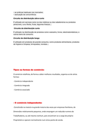 - as práticas habituais nos mercados;
- aactuação da concorrência.

Circuito de distribuição ultra-curto

É utilizado em serviços como os dos médicos ou dos cabeleireiros ou produtos
perecíveis, como flores, fruta, legumes frescos...

Circuito de distribuição curto

É utilizado na distribuição de produtos como vestuário, livros, electrodomésticos, e
outros bens de consumo.

Circuito de distribuição longo

É utilizado em produtos de grande consumo, como produtos alimentares, produtos
de higiene e limpeza, brinquedos, revistas...




Tipos ou formas de comércio:

O comércio retalhista, de forma a obter melhores resultados, organiza-se de várias
formas:

- Comércio independente

- Comércio integrado

- Comércio associado




- O comércio independente:

-Constituído na maioria na grande maioria das vezes por empresas familiares, de

Dimensões relativamente pequenas, onde empregam um reduzido numero de

Trabalhadores, ou até mesmo nenhum, pois encontram-se a cargo do próprio

Proprietário e operam normalmente num único ponto de venda.
 