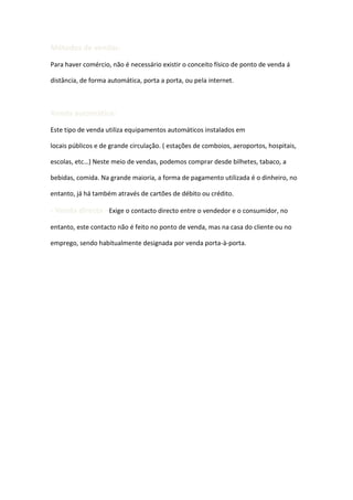 Métodos de vendas:
Para haver comércio, não é necessário existir o conceito físico de ponto de venda á

distância, de forma automática, porta a porta, ou pela internet.



Venda automática:
Este tipo de venda utiliza equipamentos automáticos instalados em

locais públicos e de grande circulação. ( estações de comboios, aeroportos, hospitais,

escolas, etc…) Neste meio de vendas, podemos comprar desde bilhetes, tabaco, a

bebidas, comida. Na grande maioria, a forma de pagamento utilizada é o dinheiro, no

entanto, já há também através de cartões de débito ou crédito.

- Venda directa –Exige o contacto directo entre o vendedor e o consumidor, no
entanto, este contacto não é feito no ponto de venda, mas na casa do cliente ou no

emprego, sendo habitualmente designada por venda porta-à-porta.
 