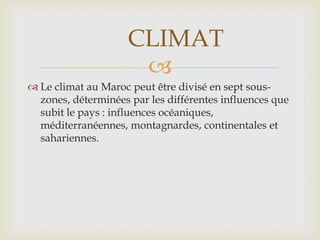 CLIMAT
                      
 Le climat au Maroc peut être divisé en sept sous-
  zones, déterminées par les différentes influences que
  subit le pays : influences océaniques,
  méditerranéennes, montagnardes, continentales et
  sahariennes.
 