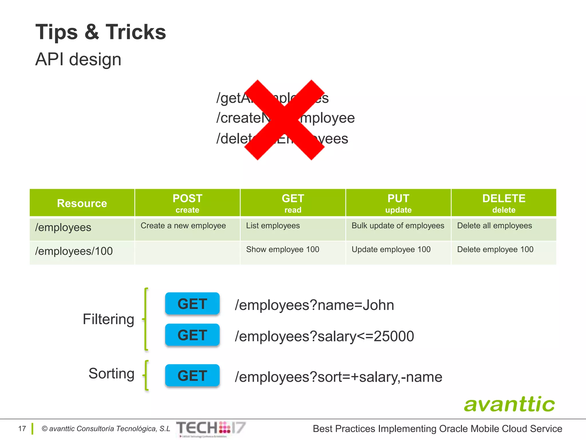 © avanttic Consultoría Tecnológica, S.L
Tips & Tricks
API design
17
Resource POST
create
GET
read
PUT
update
DELETE
delete
/employees Create a new employee List employees Bulk update of employees Delete all employees
/employees/100 Show employee 100 Update employee 100 Delete employee 100
/getAllEmployees
/createNewEmployee
/deleteAllEmployees
GET /employees?name=John
GET /employees?salary<=25000
Filtering
GET /employees?sort=+salary,-nameSorting
Best Practices Implementing Oracle Mobile Cloud Service
 