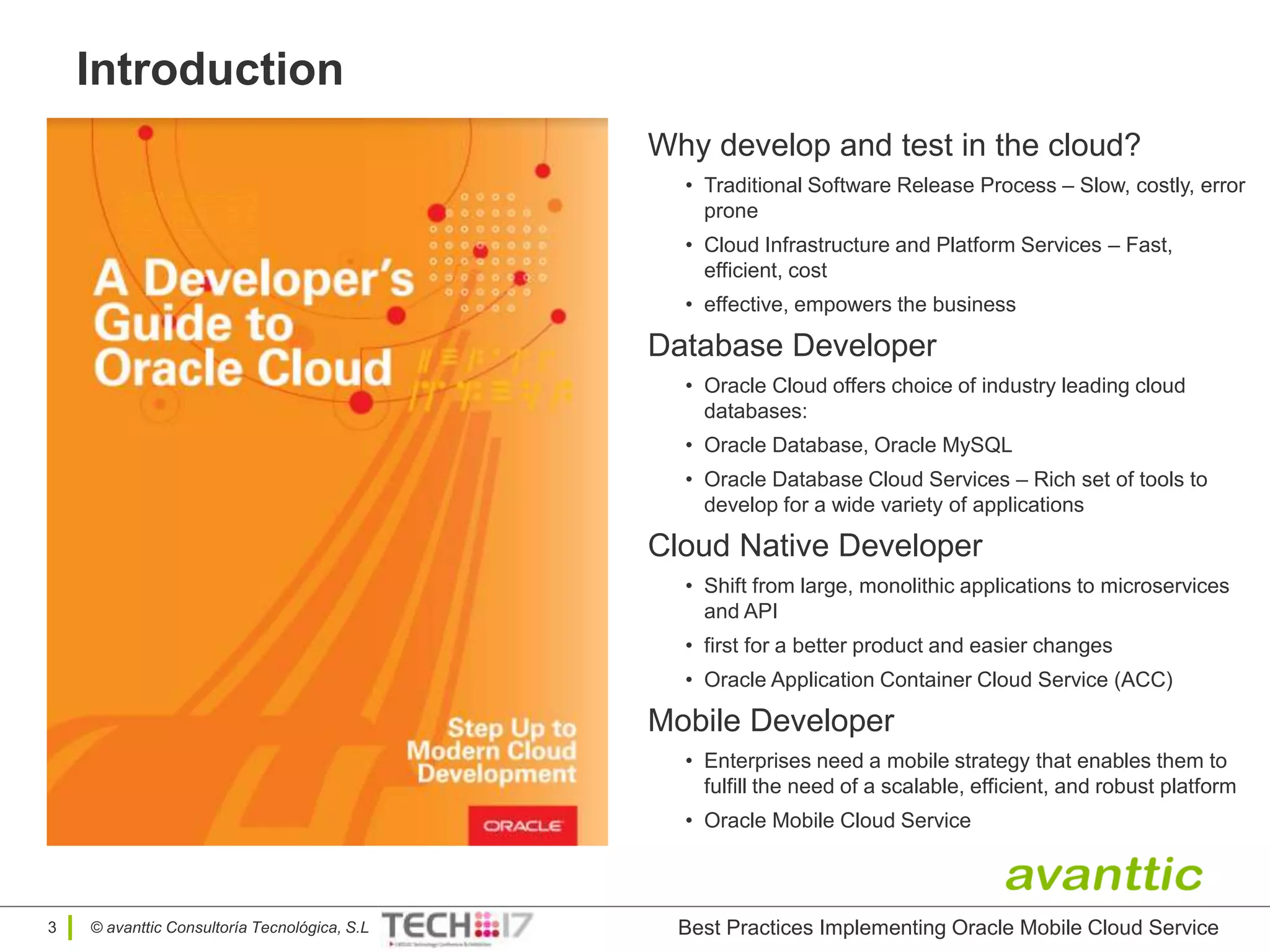 © avanttic Consultoría Tecnológica, S.L
Introduction
3
Why develop and test in the cloud?
• Traditional Software Release Process – Slow, costly, error
prone
• Cloud Infrastructure and Platform Services – Fast,
efficient, cost
• effective, empowers the business
Database Developer
• Oracle Cloud offers choice of industry leading cloud
databases:
• Oracle Database, Oracle MySQL
• Oracle Database Cloud Services – Rich set of tools to
develop for a wide variety of applications
Cloud Native Developer
• Shift from large, monolithic applications to microservices
and API
• first for a better product and easier changes
• Oracle Application Container Cloud Service (ACC)
Mobile Developer
• Enterprises need a mobile strategy that enables them to
fulfill the need of a scalable, efficient, and robust platform
• Oracle Mobile Cloud Service
Best Practices Implementing Oracle Mobile Cloud Service
 