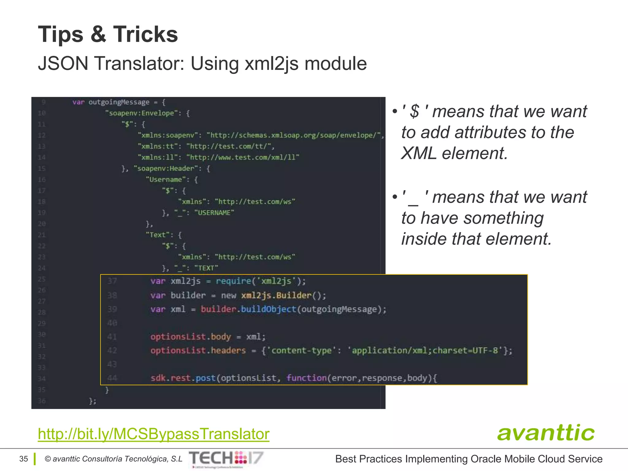 © avanttic Consultoría Tecnológica, S.L
Tips & Tricks
JSON Translator: Using xml2js module
• ' $ ' means that we want
to add attributes to the
XML element.
http://bit.ly/MCSBypassTranslator
• ' _ ' means that we want
to have something
inside that element.
35 Best Practices Implementing Oracle Mobile Cloud Service
 