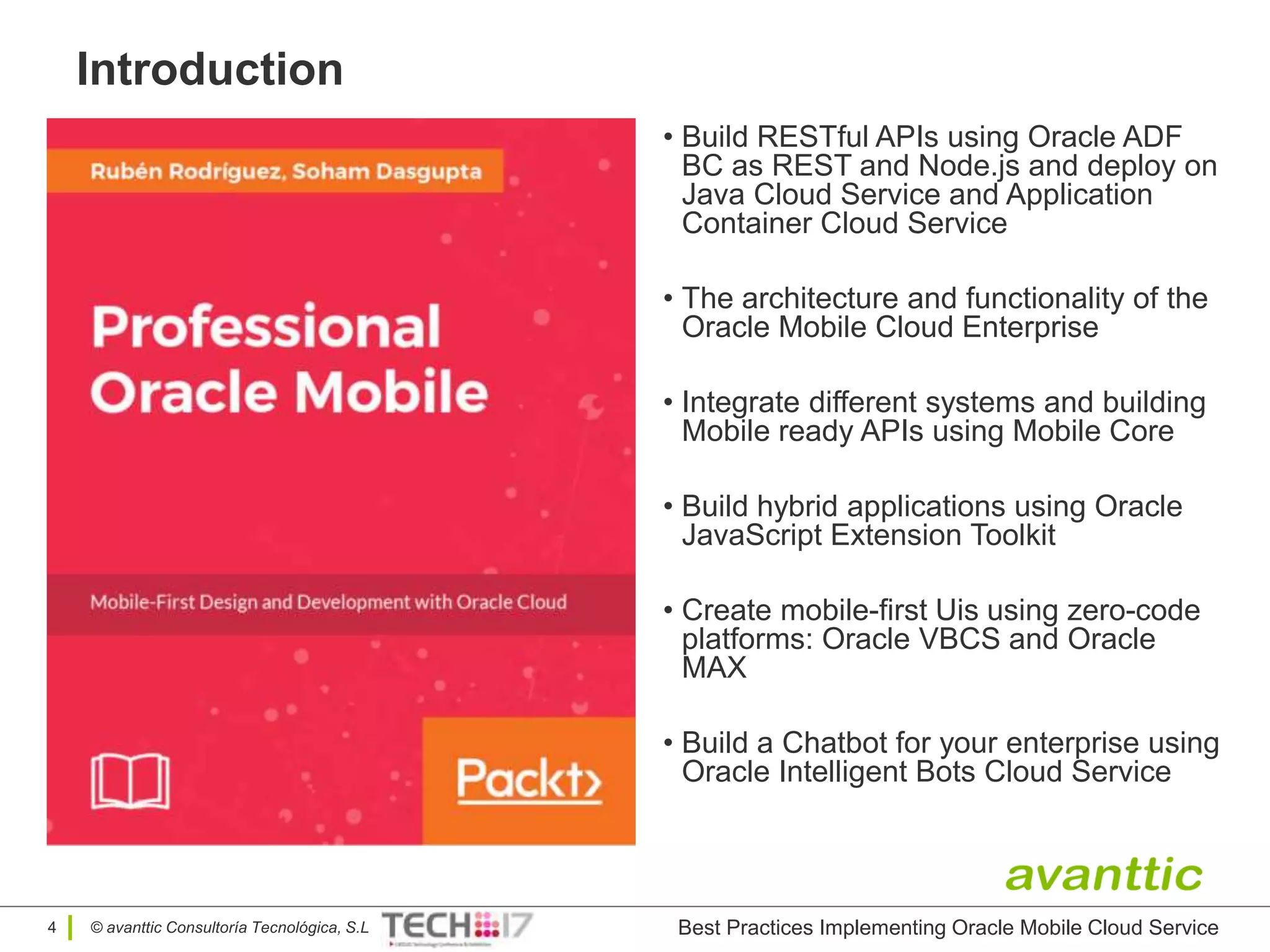© avanttic Consultoría Tecnológica, S.L
Introduction
4
• Build RESTful APIs using Oracle ADF
BC as REST and Node.js and deploy on
Java Cloud Service and Application
Container Cloud Service
• The architecture and functionality of the
Oracle Mobile Cloud Enterprise
• Integrate different systems and building
Mobile ready APIs using Mobile Core
• Build hybrid applications using Oracle
JavaScript Extension Toolkit
• Create mobile-first Uis using zero-code
platforms: Oracle VBCS and Oracle
MAX
• Build a Chatbot for your enterprise using
Oracle Intelligent Bots Cloud Service
Best Practices Implementing Oracle Mobile Cloud Service
 