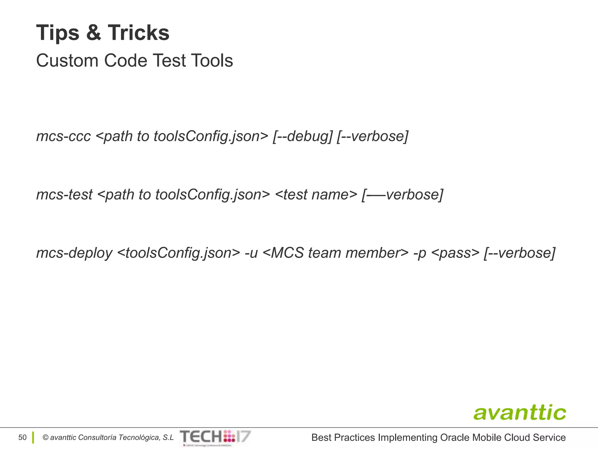 © avanttic Consultoría Tecnológica, S.L
Tips & Tricks
Custom Code Test Tools
Best Practices Implementing Oracle Mobile Cloud Service50
mcs-test <path to toolsConfig.json> <test name> [-—verbose]
mcs-deploy <toolsConfig.json> -u <MCS team member> -p <pass> [--verbose]
mcs-ccc <path to toolsConfig.json> [--debug] [--verbose]
 