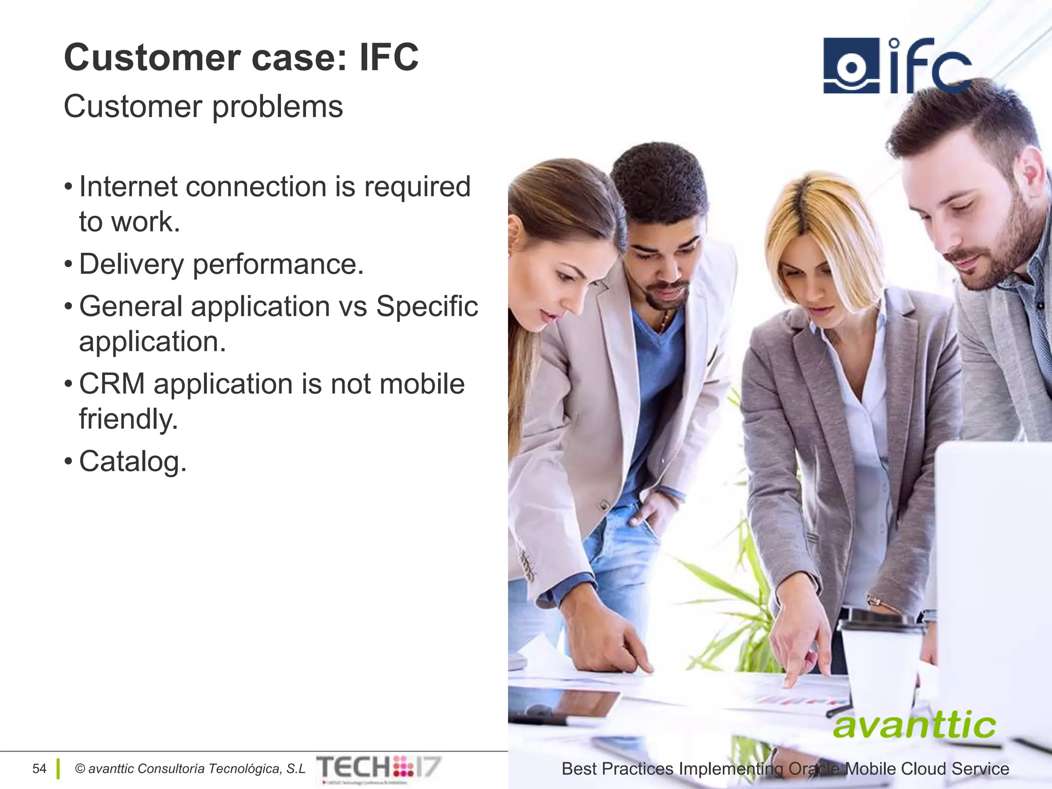 © avanttic Consultoría Tecnológica, S.L
Customer case: IFC
Customer problems
• Internet connection is required
to work.
• Delivery performance.
• General application vs Specific
application.
• CRM application is not mobile
friendly.
• Catalog.
Oracle Mobile Cloud Service54 Best Practices Implementing Oracle Mobile Cloud Service
 