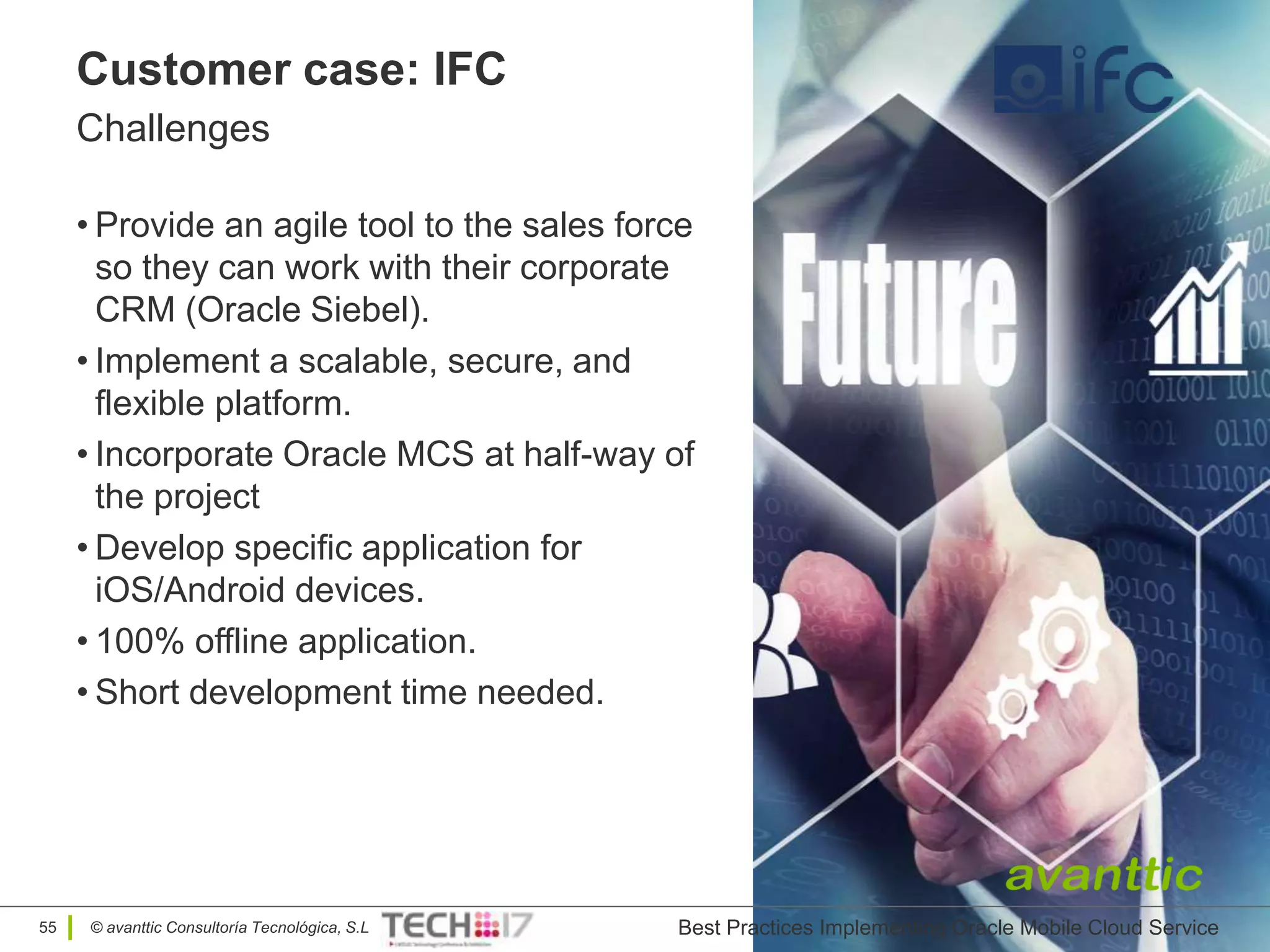 © avanttic Consultoría Tecnológica, S.L
Customer case: IFC
Challenges
• Provide an agile tool to the sales force
so they can work with their corporate
CRM (Oracle Siebel).
• Implement a scalable, secure, and
flexible platform.
• Incorporate Oracle MCS at half-way of
the project
• Develop specific application for
iOS/Android devices.
• 100% offline application.
• Short development time needed.
Oracle Mobile Cloud Service55 Best Practices Implementing Oracle Mobile Cloud Service
 