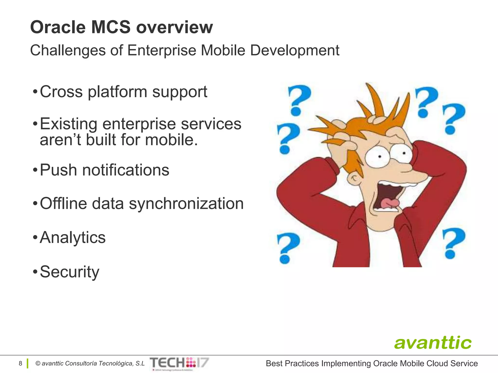© avanttic Consultoría Tecnológica, S.L
Oracle MCS overview
Challenges of Enterprise Mobile Development
•Cross platform support
8 Best Practices Implementing Oracle Mobile Cloud Service
•Existing enterprise services
aren’t built for mobile.
•Push notifications
•Offline data synchronization
•Analytics
•Security
 