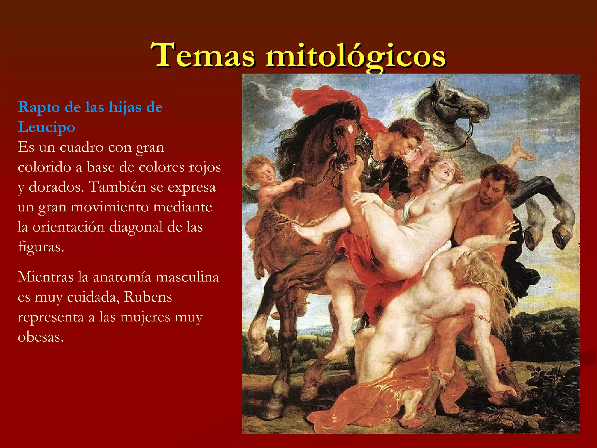 Temas mitológicos Rapto de las hijas de Leucipo Es un cuadro con gran colorido a base de colores rojos y dorados. También se expresa un gran movimiento mediante la orientación diagonal de las figuras. Mientras la anatomía masculina es muy cuidada, Rubens representa a las mujeres muy obesas.  