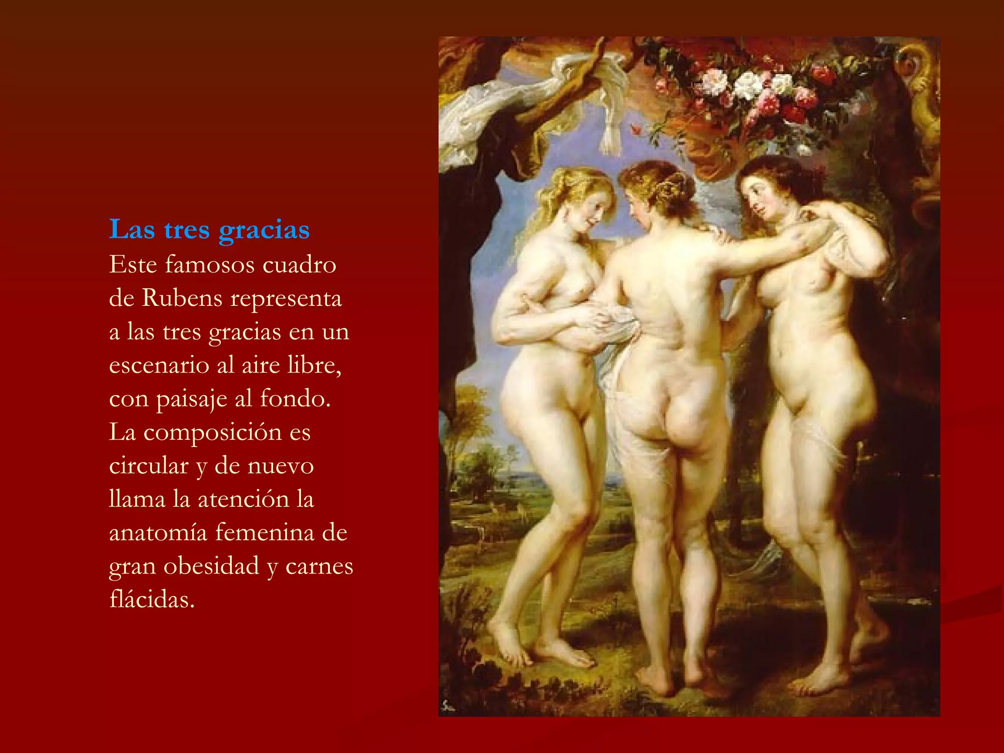 Las tres gracias Este famosos cuadro de Rubens representa a las tres gracias en un escenario al aire libre, con paisaje al fondo. La composición es circular y de nuevo llama la atención la anatomía femenina de gran obesidad y carnes flácidas. 