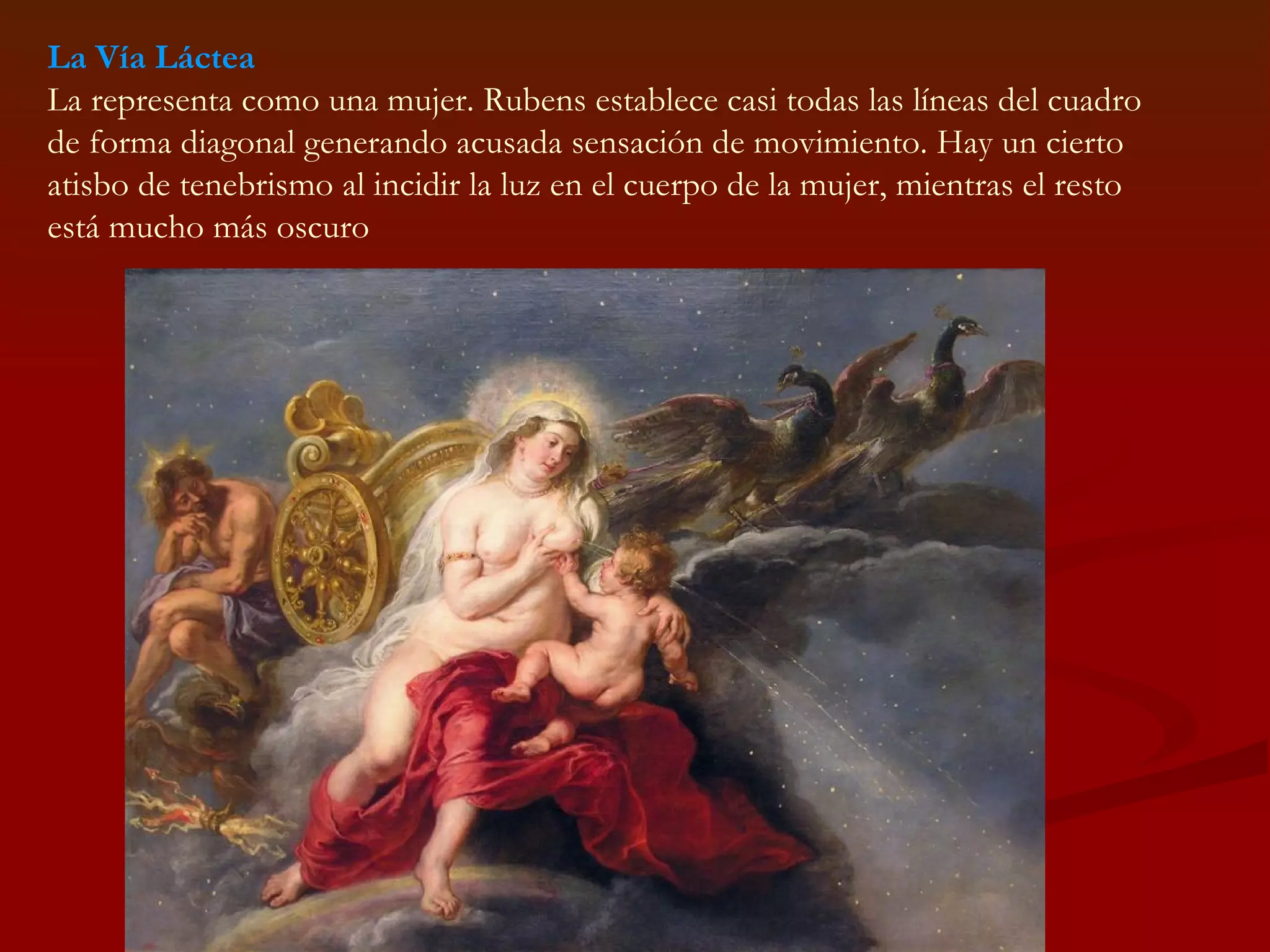 La Vía Láctea La representa como una mujer. Rubens establece casi todas las líneas del cuadro de forma diagonal generando acusada sensación de movimiento. Hay un cierto atisbo de tenebrismo al incidir la luz en el cuerpo de la mujer, mientras el resto está mucho más oscuro  