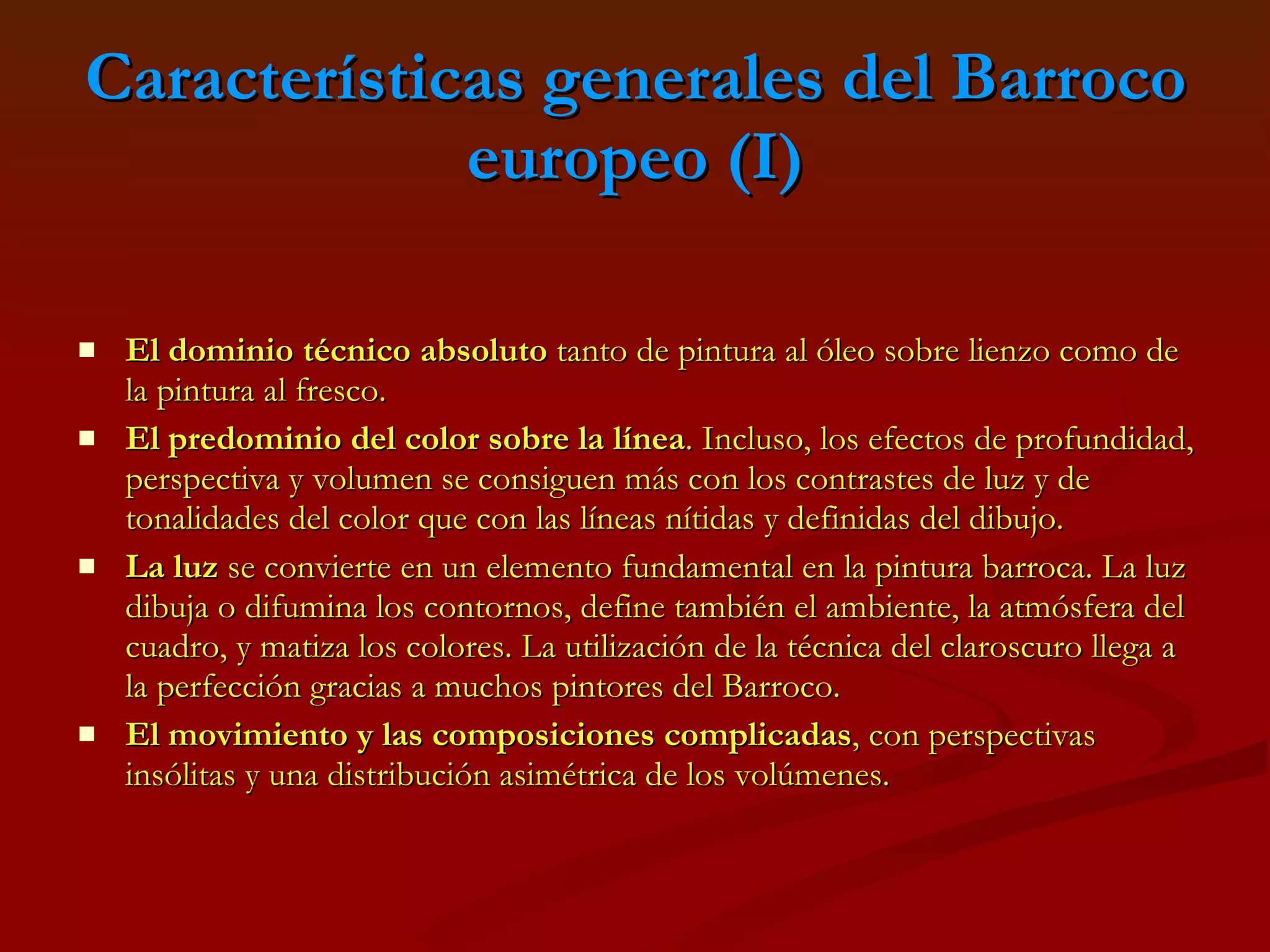 Características generales del Barroco europeo (I) El dominio técnico absoluto  tanto de pintura al óleo sobre lienzo como de la pintura al fresco.  El predominio del color sobre la línea . Incluso, los efectos de profundidad, perspectiva y volumen se consiguen más con los contrastes de luz y de tonalidades del color que con las líneas nítidas y definidas del dibujo.  La luz  se convierte en un elemento fundamental en la pintura barroca. La luz dibuja o difumina los contornos, define también el ambiente, la atmósfera del cuadro, y matiza los colores. La utilización de la técnica del claroscuro llega a la perfección gracias a muchos pintores del Barroco.  El movimiento y las composiciones complicadas , con perspectivas insólitas y una distribución asimétrica de los volúmenes.   
