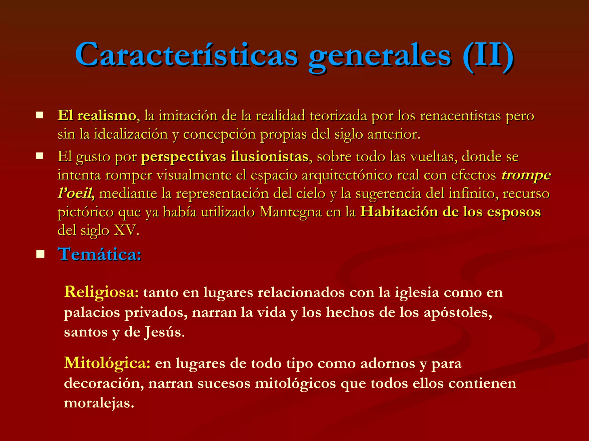 Características generales (II) El realismo , la imitación de la realidad teorizada por los renacentistas pero sin la idealización y concepción propias del siglo anterior. El gusto por  perspectivas ilusionistas , sobre todo las vueltas, donde se intenta romper visualmente el espacio arquitectónico real con efectos  trompe l’oeil ,  mediante la representación del cielo y la sugerencia del infinito, recurso pictórico que ya había utilizado Mantegna en la  Habitación de los esposos  del siglo XV. Temática:   Religiosa :   tanto en lugares relacionados con la iglesia como en palacios privados, narran la vida y los hechos de los apóstoles, santos y de Jesús . Mitológica:   en lugares de todo tipo como adornos y para decoración, narran sucesos mitológicos que todos ellos contienen moralejas. 