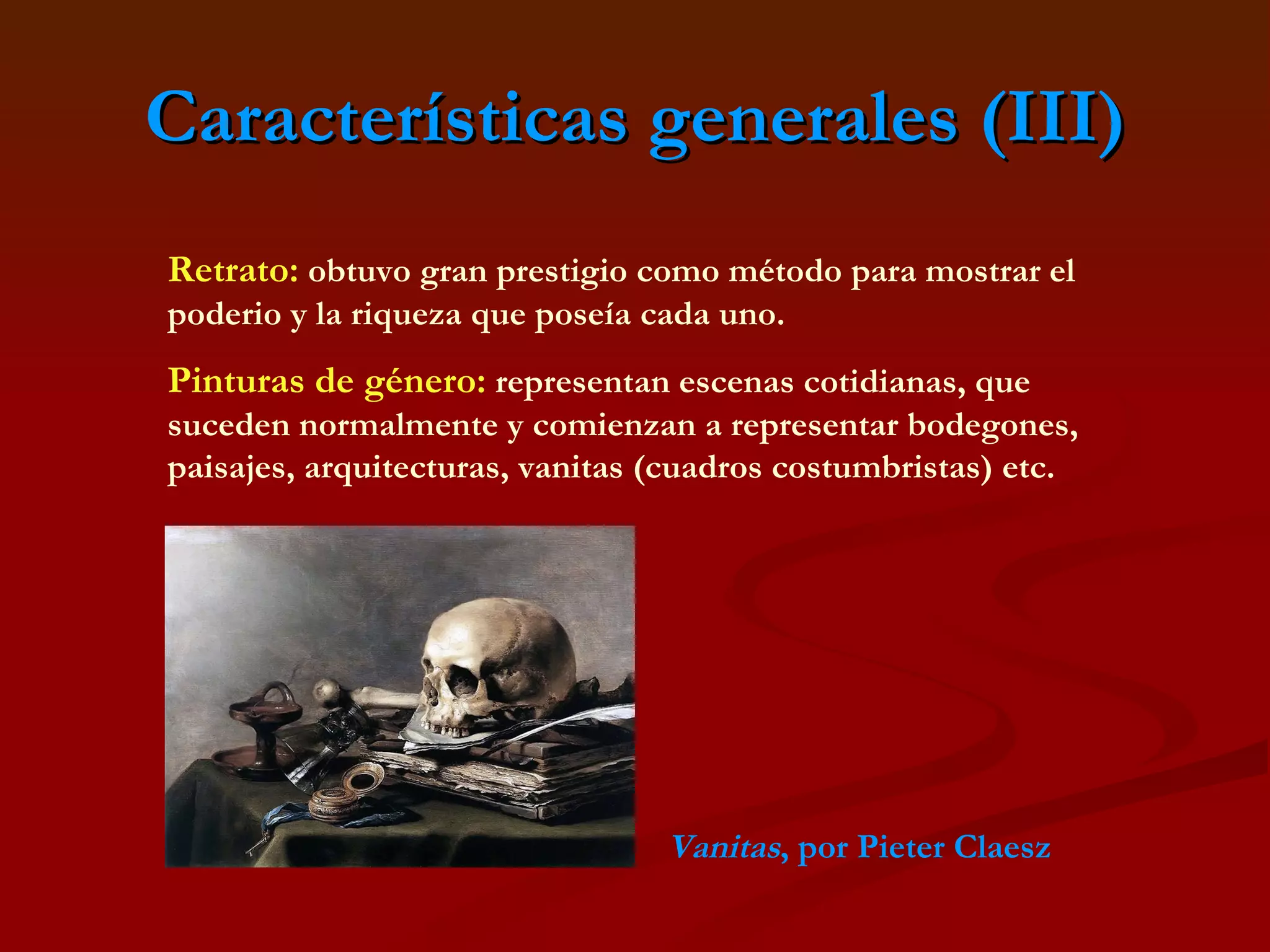 Características generales (III) Retrato:   obtuvo gran prestigio como método para mostrar el poderio y la riqueza que poseía cada uno. Pinturas de género:  representan escenas cotidianas, que suceden normalmente y comienzan a representar bodegones, paisajes, arquitecturas, vanitas (cuadros costumbristas) etc. Vanitas , por Pieter Claesz 