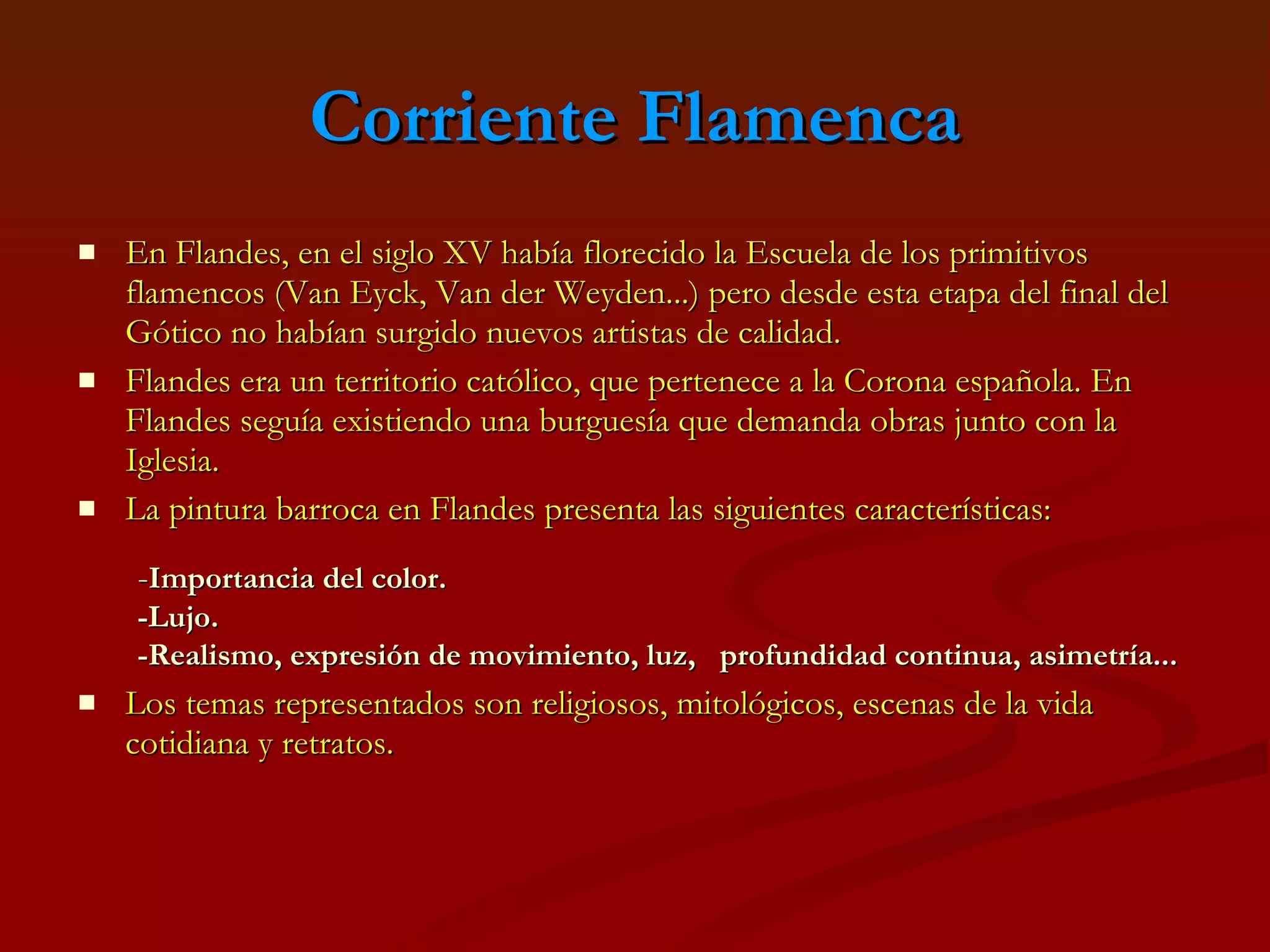 Corriente Flamenca En Flandes, en el siglo XV había florecido la Escuela de los primitivos flamencos (Van Eyck, Van der Weyden...) pero desde esta etapa del final del Gótico no habían surgido nuevos artistas de calidad.  Flandes era un territorio católico, que pertenece a la Corona española. En Flandes seguía existiendo una burguesía que demanda obras junto con la Iglesia.  La pintura barroca en Flandes presenta las siguientes características: Los temas representados son religiosos, mitológicos, escenas de la vida cotidiana y retratos. - Importancia del color. -Lujo. -Realismo, expresión de movimiento, luz,  profundidad continua, asimetría ... 