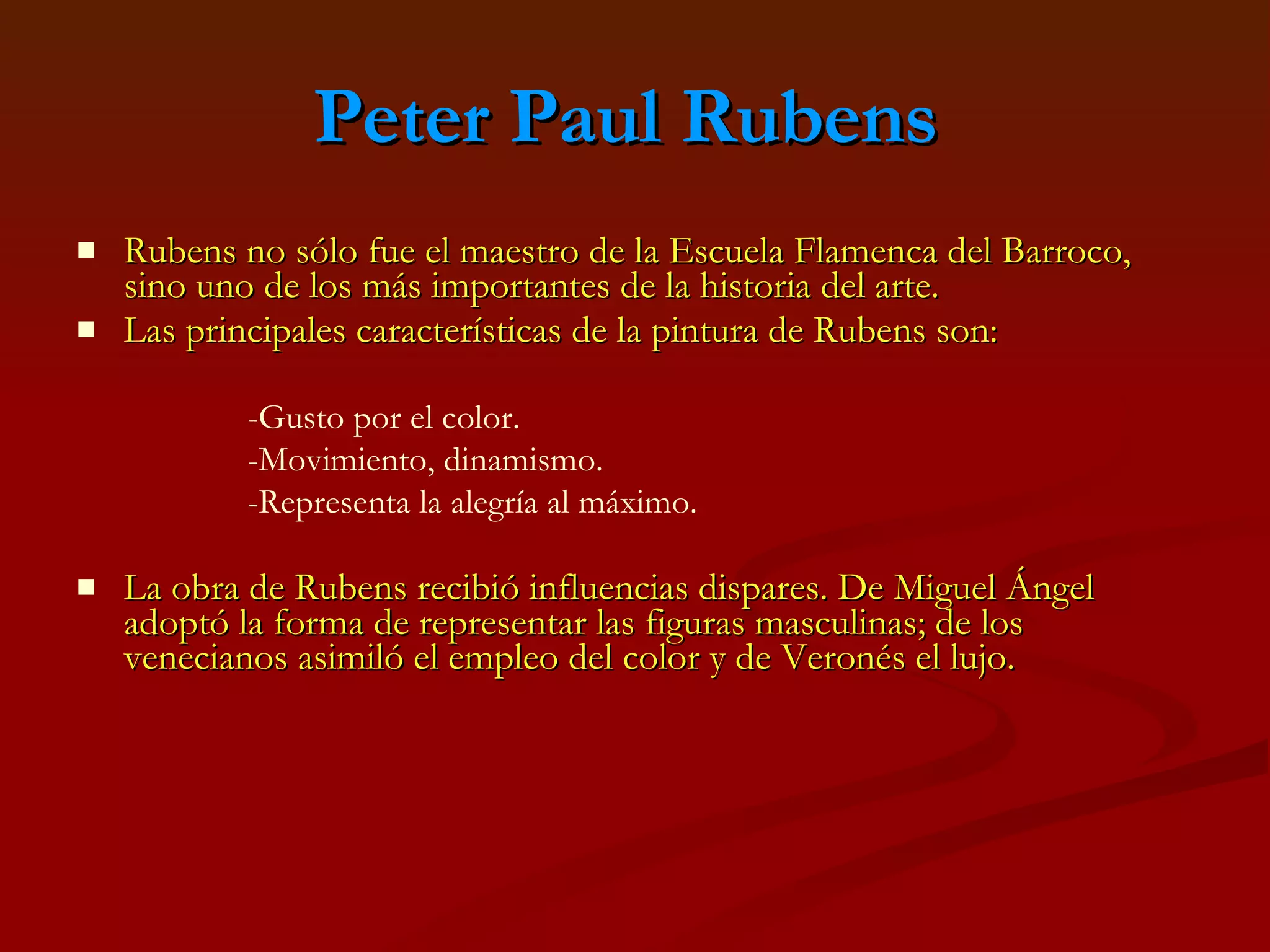 Peter Paul Rubens   Rubens no sólo fue el maestro de la Escuela Flamenca del Barroco, sino uno de los más importantes de la historia del arte. Las principales características de la pintura de Rubens son: La obra de Rubens recibió influencias dispares. De Miguel Ángel adoptó la forma de representar las figuras masculinas; de los venecianos asimiló el empleo del color y de Veronés el lujo. -Gusto por el color. -Movimiento, dinamismo. -Representa la alegría al máximo. 