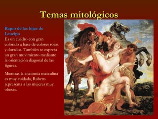 Temas mitológicos Rapto de las hijas de Leucipo Es un cuadro con gran colorido a base de colores rojos y dorados. También se expresa un gran movimiento mediante la orientación diagonal de las figuras. Mientras la anatomía masculina es muy cuidada, Rubens representa a las mujeres muy obesas.  