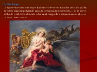 La Vía Láctea La representa como una mujer. Rubens establece casi todas las líneas del cuadro de forma diagonal generando acusada sensación de movimiento. Hay un cierto atisbo de tenebrismo al incidir la luz en el cuerpo de la mujer, mientras el resto está mucho más oscuro  
