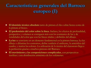 Características generales del Barroco europeo (I) El dominio técnico absoluto  tanto de pintura al óleo sobre lienzo como de la pintura al fresco.  El predominio del color sobre la línea . Incluso, los efectos de profundidad, perspectiva y volumen se consiguen más con los contrastes de luz y de tonalidades del color que con las líneas nítidas y definidas del dibujo.  La luz  se convierte en un elemento fundamental en la pintura barroca. La luz dibuja o difumina los contornos, define también el ambiente, la atmósfera del cuadro, y matiza los colores. La utilización de la técnica del claroscuro llega a la perfección gracias a muchos pintores del Barroco.  El movimiento y las composiciones complicadas , con perspectivas insólitas y una distribución asimétrica de los volúmenes.   