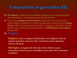 Características generales (II) El realismo , la imitación de la realidad teorizada por los renacentistas pero sin la idealización y concepción propias del siglo anterior. El gusto por  perspectivas ilusionistas , sobre todo las vueltas, donde se intenta romper visualmente el espacio arquitectónico real con efectos  trompe l’oeil ,  mediante la representación del cielo y la sugerencia del infinito, recurso pictórico que ya había utilizado Mantegna en la  Habitación de los esposos  del siglo XV. Temática:   Religiosa :   tanto en lugares relacionados con la iglesia como en palacios privados, narran la vida y los hechos de los apóstoles, santos y de Jesús . Mitológica:   en lugares de todo tipo como adornos y para decoración, narran sucesos mitológicos que todos ellos contienen moralejas. 