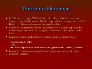 Corriente Flamenca En Flandes, en el siglo XV había florecido la Escuela de los primitivos flamencos (Van Eyck, Van der Weyden...) pero desde esta etapa del final del Gótico no habían surgido nuevos artistas de calidad.  Flandes era un territorio católico, que pertenece a la Corona española. En Flandes seguía existiendo una burguesía que demanda obras junto con la Iglesia.  La pintura barroca en Flandes presenta las siguientes características: Los temas representados son religiosos, mitológicos, escenas de la vida cotidiana y retratos. - Importancia del color. -Lujo. -Realismo, expresión de movimiento, luz,  profundidad continua, asimetría ... 