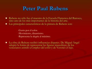 Peter Paul Rubens   Rubens no sólo fue el maestro de la Escuela Flamenca del Barroco, sino uno de los más importantes de la historia del arte. Las principales características de la pintura de Rubens son: La obra de Rubens recibió influencias dispares. De Miguel Ángel adoptó la forma de representar las figuras masculinas; de los venecianos asimiló el empleo del color y de Veronés el lujo. -Gusto por el color. -Movimiento, dinamismo. -Representa la alegría al máximo. 