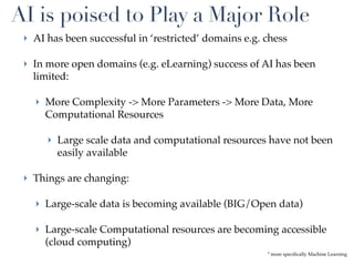AI is poised to Play a Major Role
 ‣ AI has been successful in ‘restricted’ domains e.g. chess

 ‣ In more open domains (e.g. eLearning) success of AI has been
   limited:

   ‣ More Complexity -> More Parameters -> More Data, More
     Computational Resources

      ‣ Large scale data and computational resources have not been
        easily available

 ‣ Things are changing:

   ‣ Large-scale data is becoming available (BIG/Open data)

   ‣ Large-scale Computational resources are becoming accessible
     (cloud computing)
                                                       * more speciﬁcally Machine Learning
 